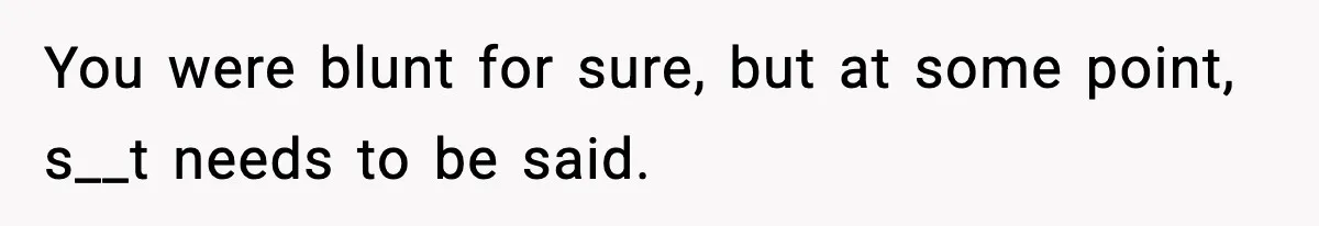 You were blunt for sure, but at some point, s__t needs to be said.