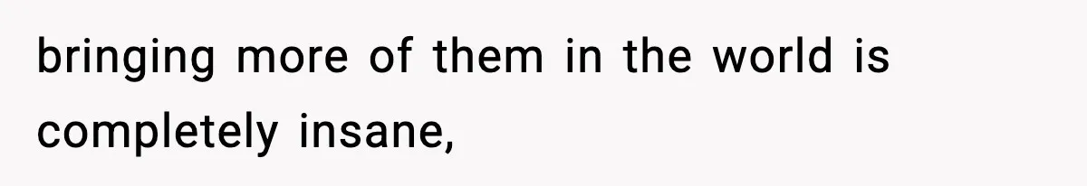 bringing more of them in the world is completely insane,