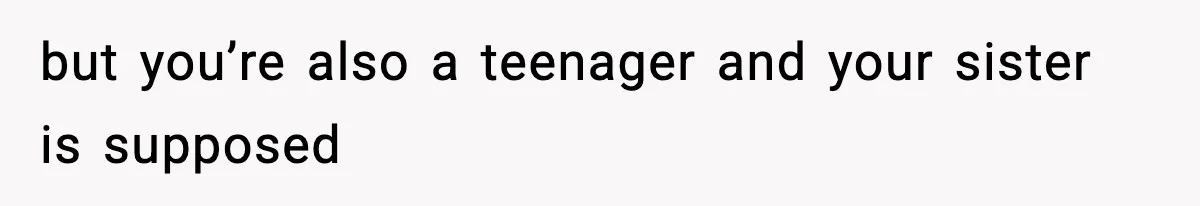 but you’re also a teenager and your sister is supposed