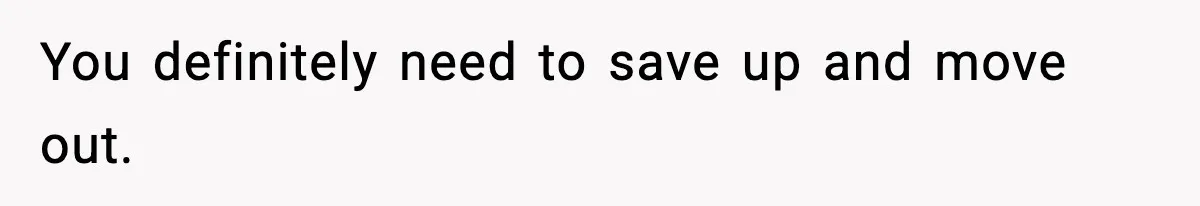 You definitely need to save up and move out.