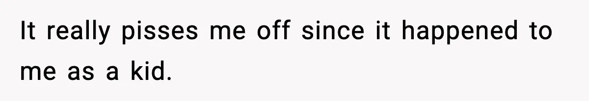 It really pisses me off since it happened to me as a kid.