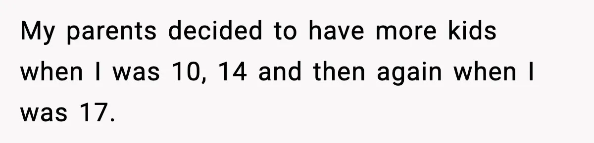 My parents decided to have more kids when I was 10, 14 and then again when I was 17.