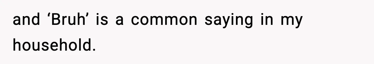 and ‘Bruh’ is a common saying in my household.