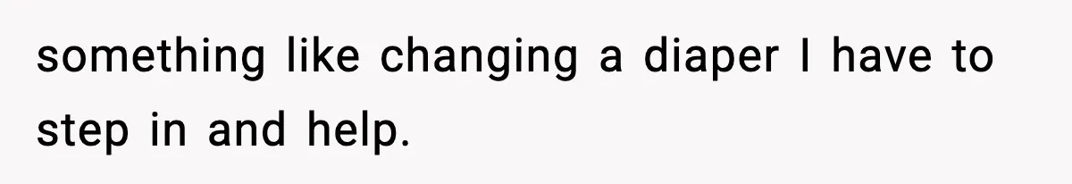 something like changing a diaper I have to step in and help.