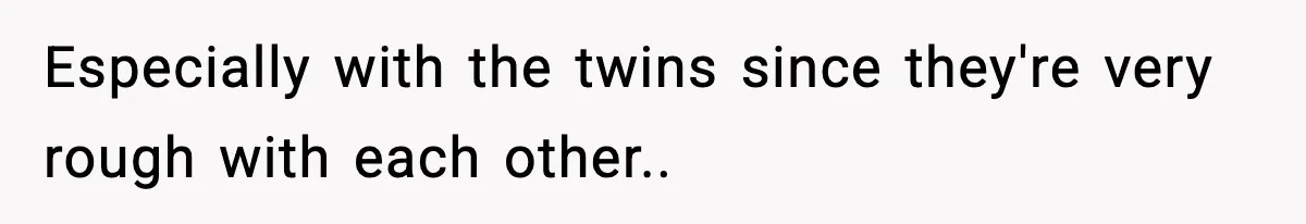 Especially with the twins since they're very rough with each other..