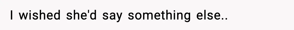 I wished she'd say something else..