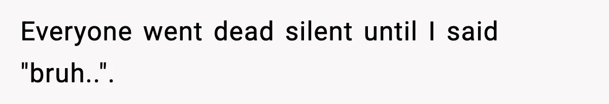 Everyone went dead silent until I said "bruh..".