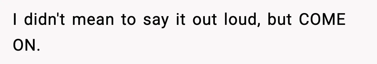 I didn't mean to say it out loud, but COME ON.