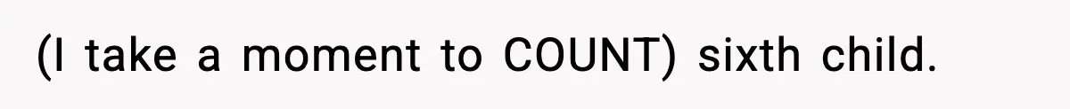 (I take a moment to COUNT) sixth child.