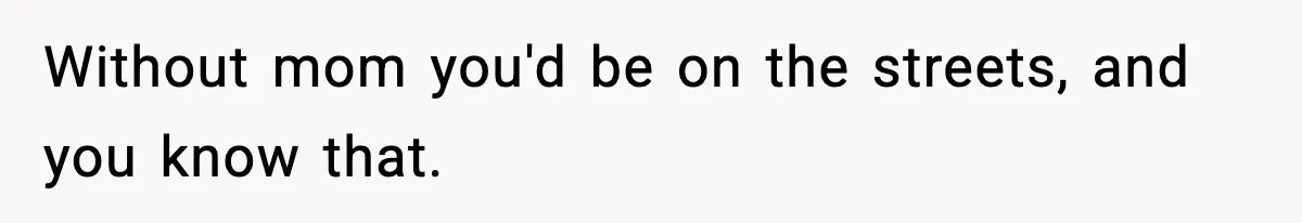 Without mom you'd be on the streets, and you know that.
