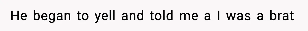 He began to yell and told me a I was a brat