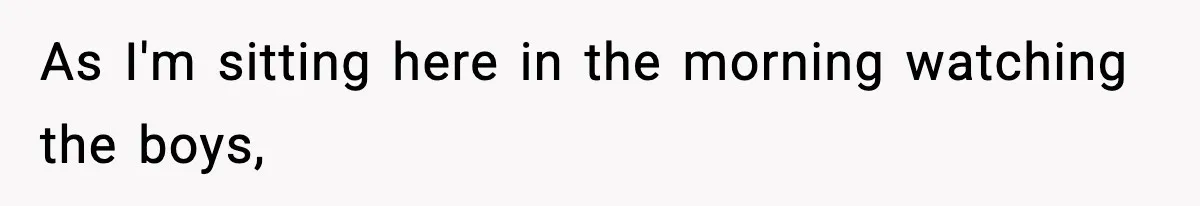 As I'm sitting here in the morning watching the boys,