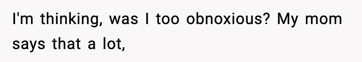 I'm thinking, was I too obnoxious? My mom says that a lot,