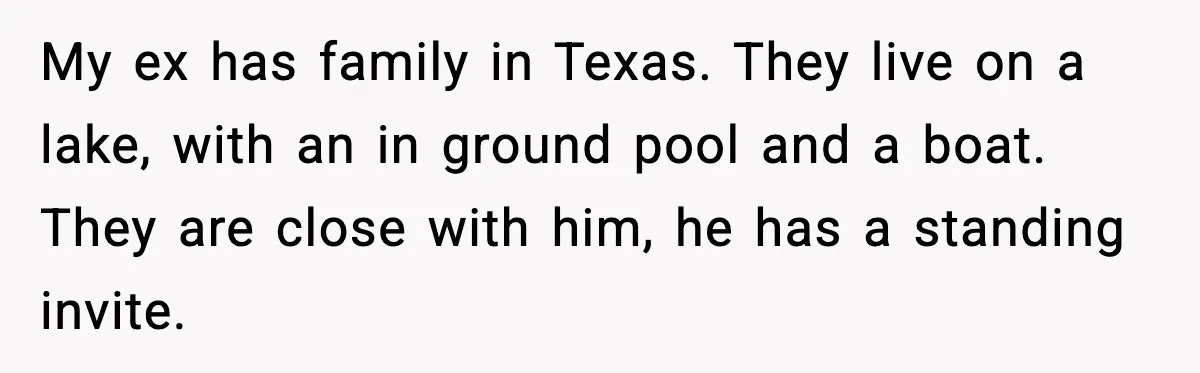 My ex has family in Texas. They live on a lake, with an in ground pool and a boat. They are close with him, he has a standing invite.
