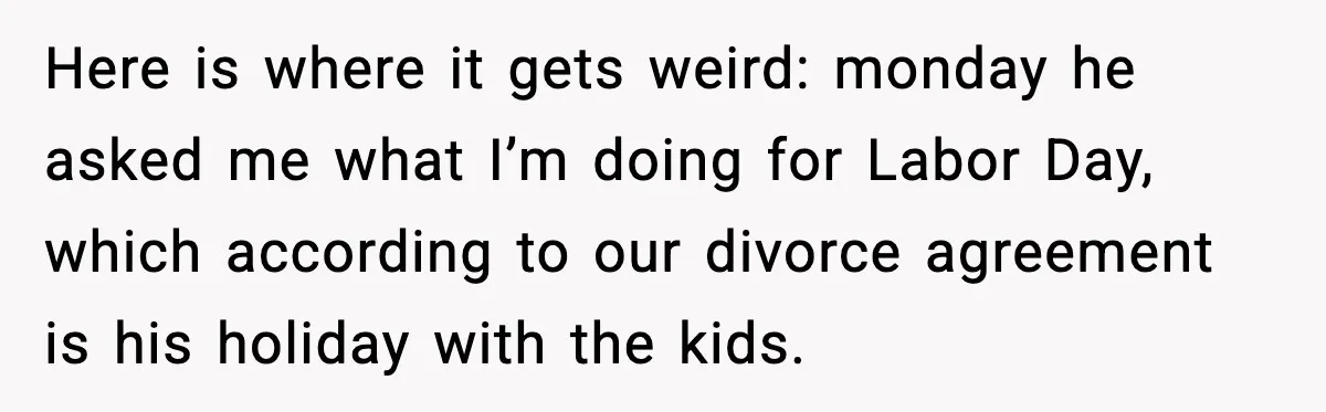 Here is where it gets weird: monday he asked me what I’m doing for Labor Day, which according to our divorce agreement is his holiday with the kids.