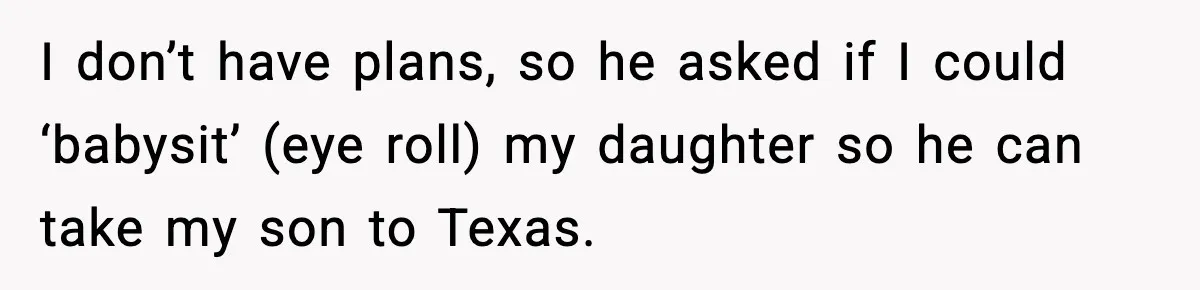 I don’t have plans, so he asked if I could ‘babysit’ (eye roll) my daughter so he can take my son to Texas.