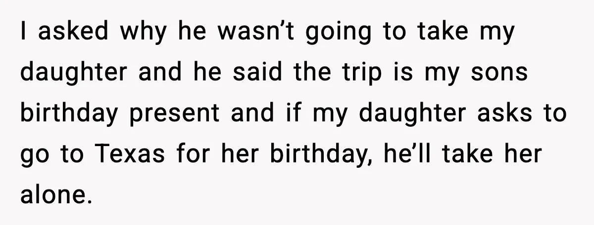 I asked why he wasn’t going to take my daughter and he said the trip is my sons birthday present and if my daughter asks to go to Texas for...