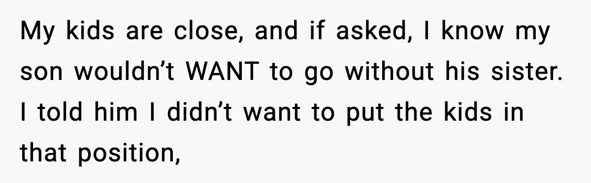 My kids are close, and if asked, I know my son wouldn’t WANT to go without his sister. I told him I didn’t want to put the kids in that...