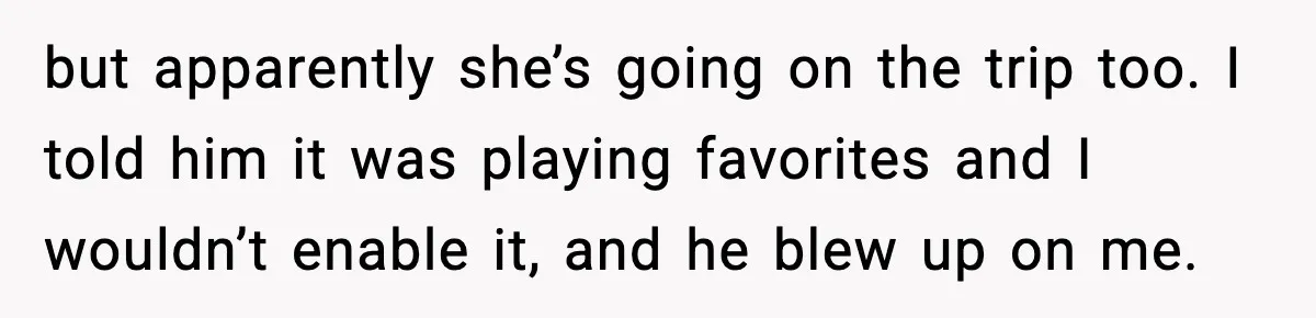 but apparently she’s going on the trip too. I told him it was playing favorites and I wouldn’t enable it, and he blew up on me.