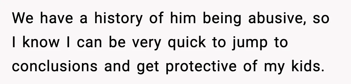 We have a history of him being abusive, so I know I can be very quick to jump to conclusions and get protective of my kids.