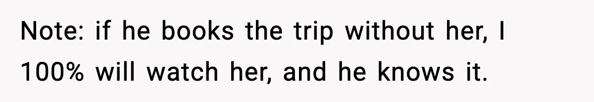 Note: if he books the trip without her, I 100% will watch her, and he knows it.