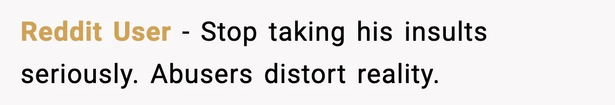 Reddit User - Stop taking his insults seriously. Abusers distort reality.