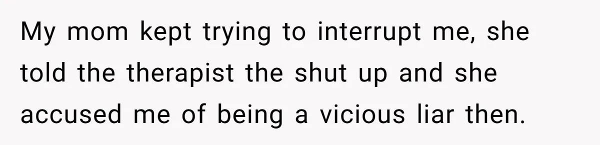 Teen Stops Participating In Family Therapy After Mom Accuses Her Of Lying My mom kept trying to interrupt me, she told the therapist the shut up and she accused me of being a vicious liar then.