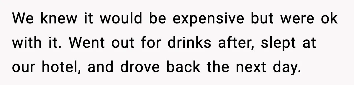 We knew it would be expensive but were ok with it. Went out for drinks after, slept at our hotel, and drove back the next day.