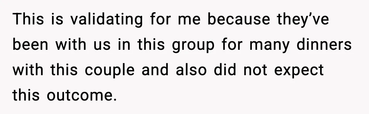This is validating for me because they’ve been with us in this group for many dinners with this couple and also did not expect this outcome.