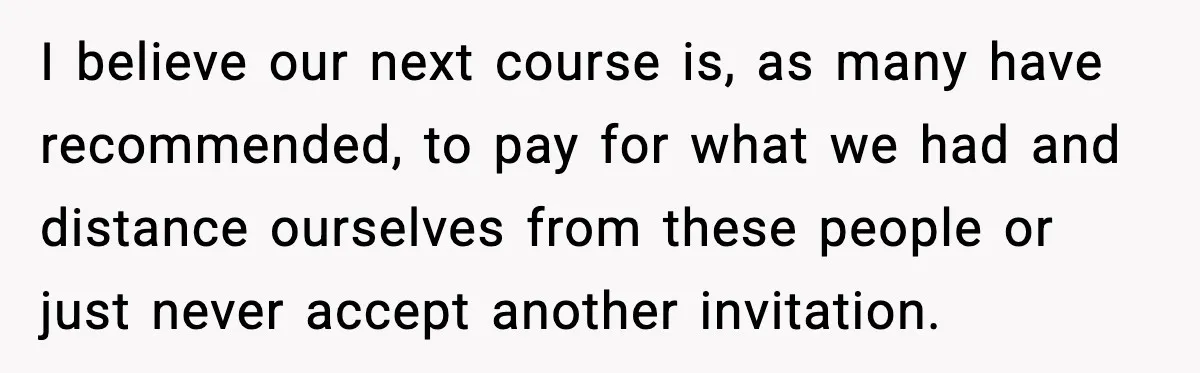 I believe our next course is, as many have recommended, to pay for what we had and distance ourselves from these people or just never accept another invitation.