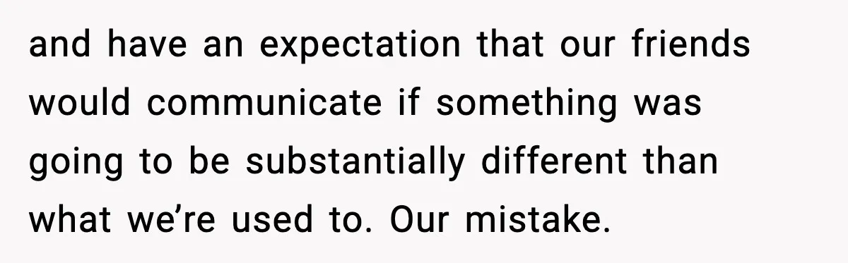 and have an expectation that our friends would communicate if something was going to be substantially different than what we’re used to. Our mistake.