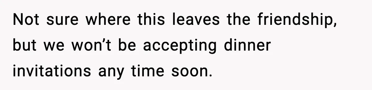 Not sure where this leaves the friendship, but we won’t be accepting dinner invitations any time soon.