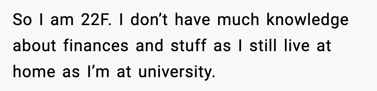 So I am 22F. I don’t have much knowledge about finances and stuff as I still live at home as I’m at university.