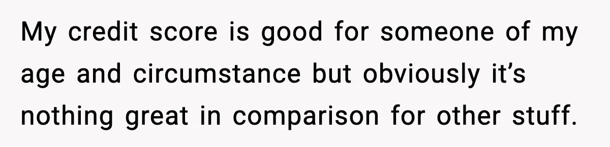 My credit score is good for someone of my age and circumstance but obviously it’s nothing great in comparison for other stuff.