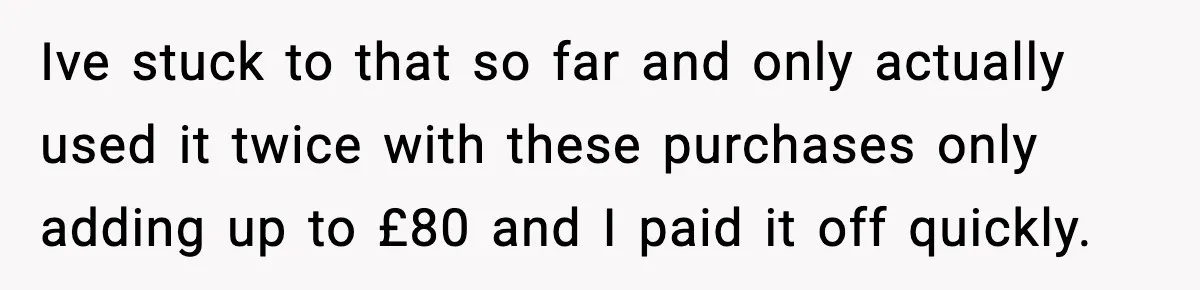 Ive stuck to that so far and only actually used it twice with these purchases only adding up to £80 and I paid it off quickly.