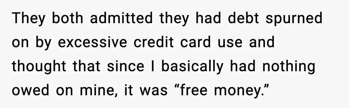 They both admitted they had debt spurned on by excessive credit card use and thought that since I basically had nothing owed on mine, it was “free money.”