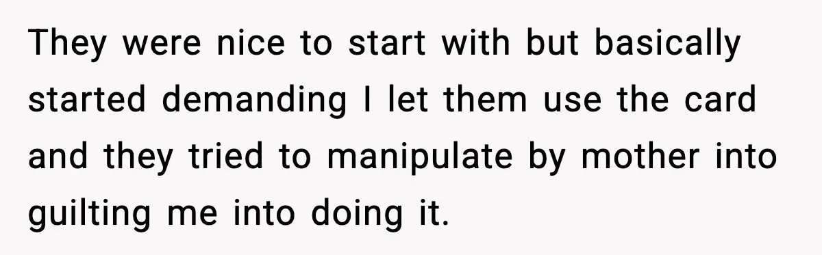They were nice to start with but basically started demanding I let them use the card and they tried to manipulate by mother into guilting me into doing it.