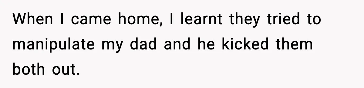When I came home, I learnt they tried to manipulate my dad and he kicked them both out.