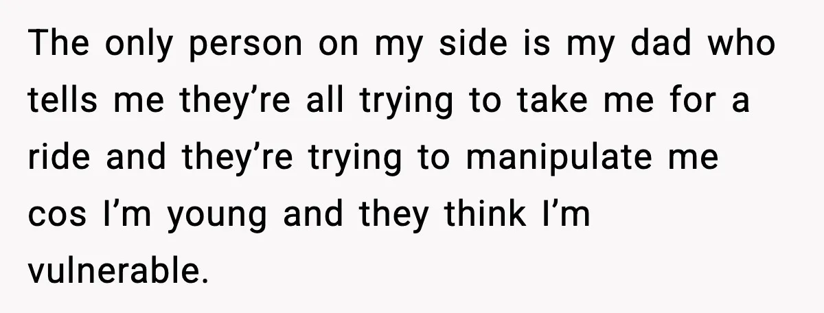 The only person on my side is my dad who tells me they’re all trying to take me for a ride and they’re trying to manipulate me cos I’m young...