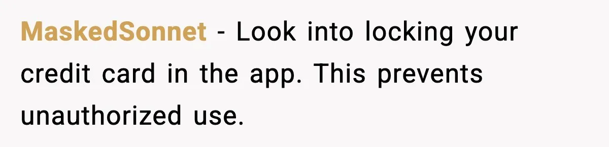 MaskedSonnet - Look into locking your credit card in the app. This prevents unauthorized use.
