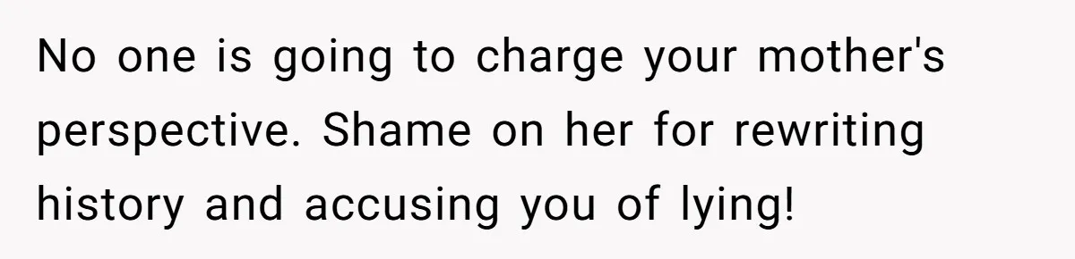 Teen Stops Participating In Family Therapy After Mom Accuses Her Of Lying No one is going to charge your mother's perspective. Shame on her for rewriting history and accusing you of lying!