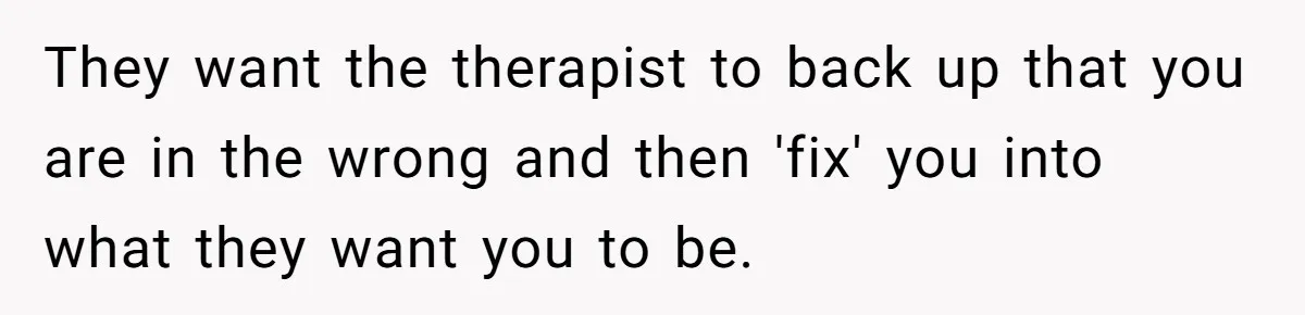Teen Stops Participating In Family Therapy After Mom Accuses Her Of Lying They want the therapist to back up that you are in the wrong and then 'fix' you into what they want you to be.