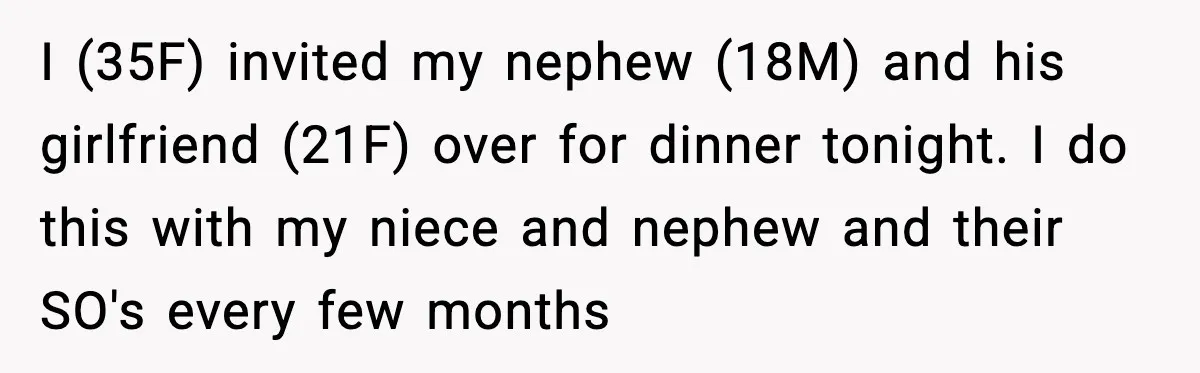 Nephew’s Girlfriend Rejects Home-Cooked Meal and Expects Pizza Instead I (35F) invited my nephew (18M) and his girlfriend (21F) over for dinner tonight. I do this with my niece and nephew and their SO's every few months