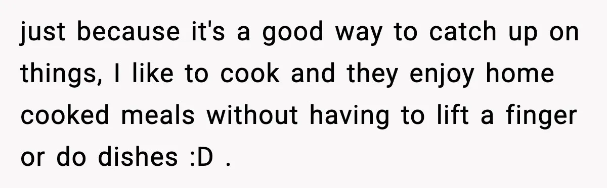 Nephew’s Girlfriend Rejects Home-Cooked Meal and Expects Pizza Instead just because it's a good way to catch up on things, I like to cook and they enjoy home cooked meals without having to lift a finger or do dishes...
