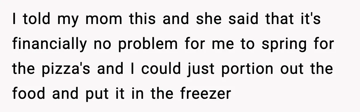 Nephew’s Girlfriend Rejects Home-Cooked Meal and Expects Pizza Instead I told my mom this and she said that it's financially no problem for me to spring for the pizza's and I could just portion out the food and put...