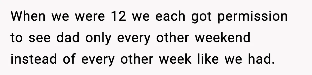 She Slapped Her Stepson, So His Sister Called the Police When we were 12 we each got permission to see dad only every other weekend instead of every other week like we had.