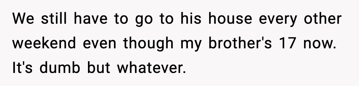 She Slapped Her Stepson, So His Sister Called the Police We still have to go to his house every other weekend even though my brother's 17 now. It's dumb but whatever.