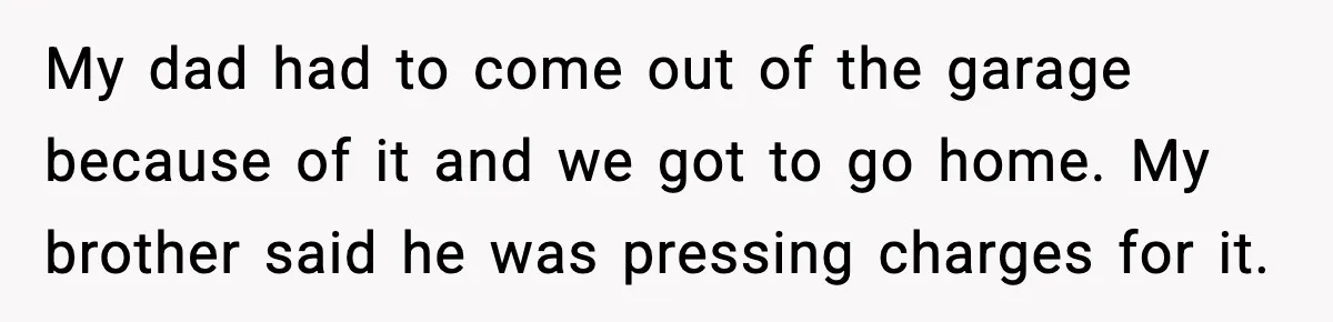 She Slapped Her Stepson, So His Sister Called the Police My dad had to come out of the garage because of it and we got to go home. My brother said he was pressing charges for it.