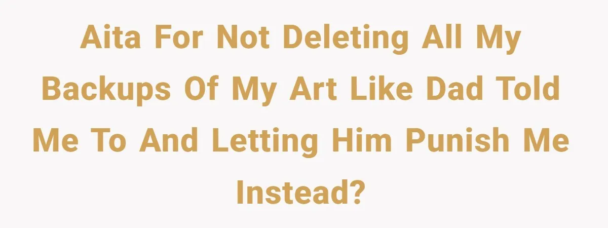 AITA for not deleting all my backups of my art like dad told me to and letting him punish me instead?