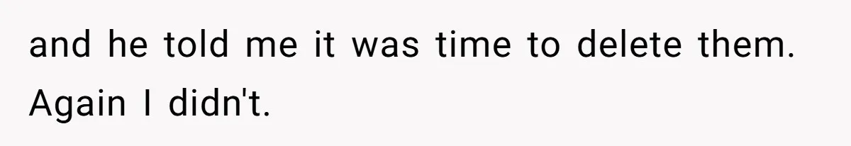 and he told me it was time to delete them. Again I didn't.